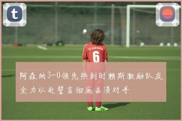 阿森纳3-0领先热刺时赖斯激励队友全力以赴誓言彻底击溃对手