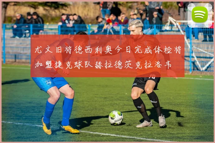 尤文旧将德西利奥今日完成体检将加盟捷克球队赫拉德茨克拉洛韦