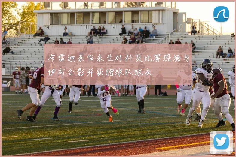 布雷迪亲临米兰对科莫比赛现场与伊布合影并获赠球队球衣