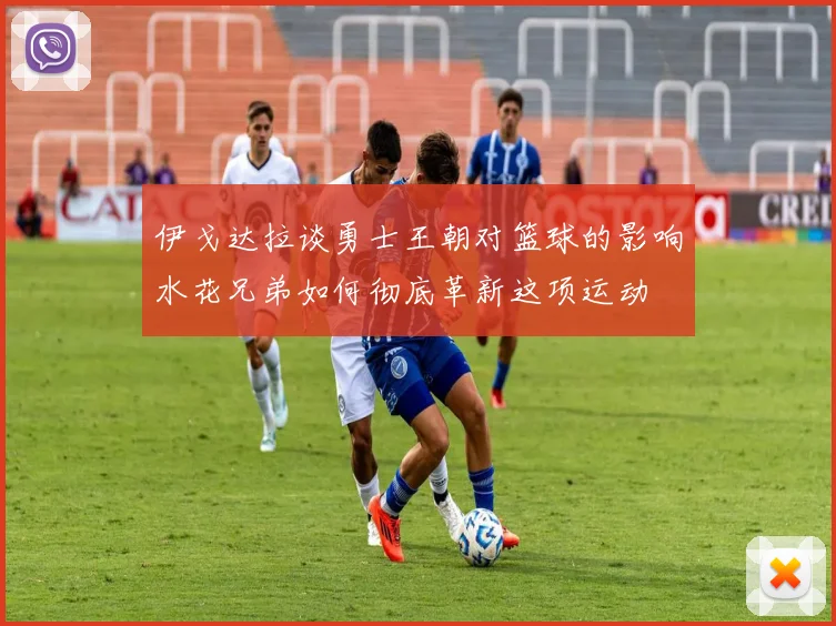 伊戈达拉谈勇士王朝对篮球的影响水花兄弟如何彻底革新这项运动