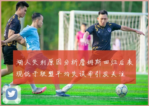 湖人失利原因分析詹姆斯回归后表现低于联盟平均失误率引发关注