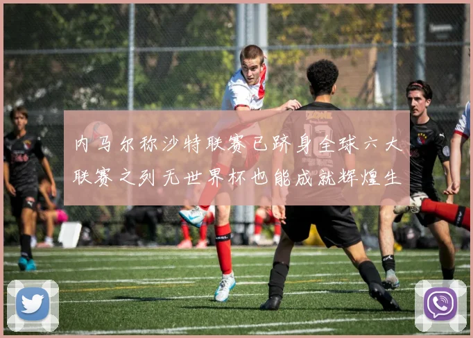 内马尔称沙特联赛已跻身全球六大联赛之列无世界杯也能成就辉煌生涯