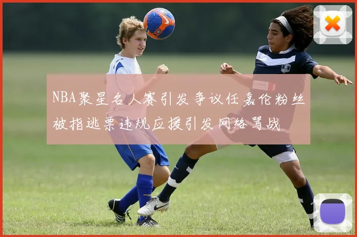 NBA聚星名人赛引发争议任嘉伦粉丝被指逃票违规应援引发网络骂战