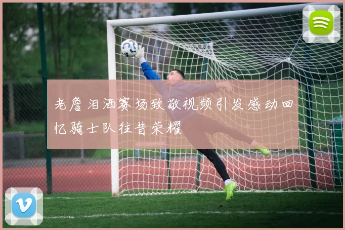 老詹泪洒赛场致敬视频引发感动回忆骑士队往昔荣耀