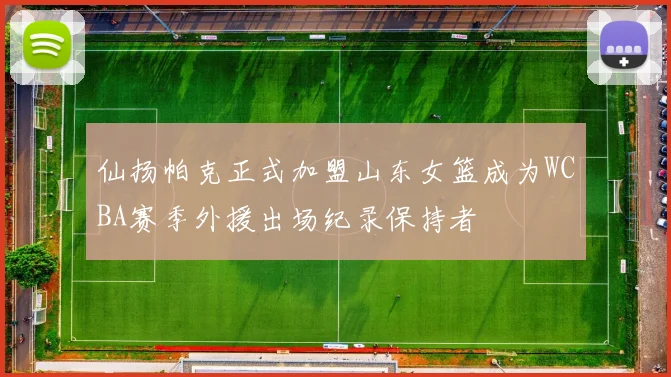 仙扬帕克正式加盟山东女篮成为WCBA赛季外援出场纪录保持者