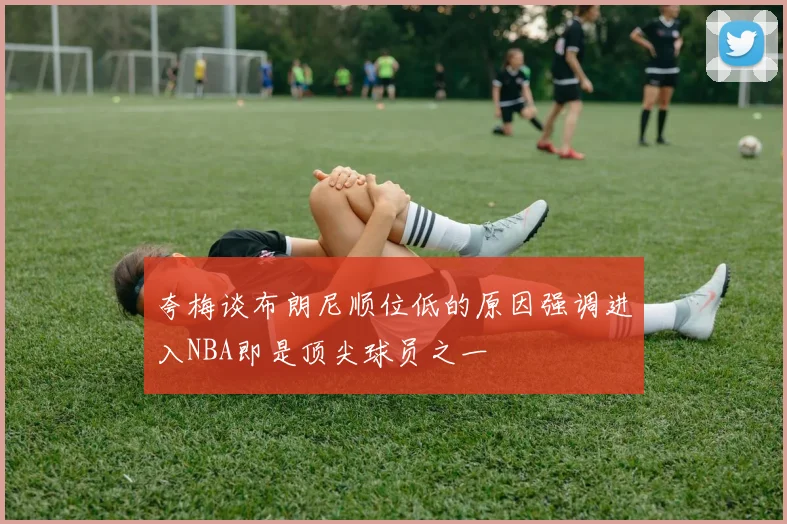 夸梅谈布朗尼顺位低的原因强调进入NBA即是顶尖球员之一