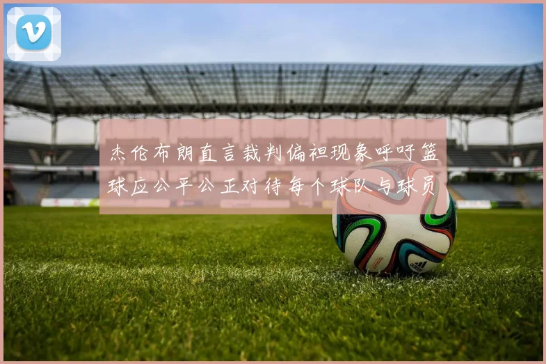 杰伦布朗直言裁判偏袒现象呼吁篮球应公平公正对待每个球队与球员