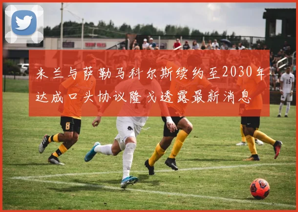 米兰与萨勒马科尔斯续约至2030年达成口头协议隆戈透露最新消息