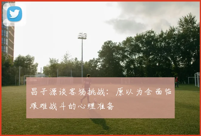 昌子源谈客场挑战：原以为会面临艰难战斗的心理准备