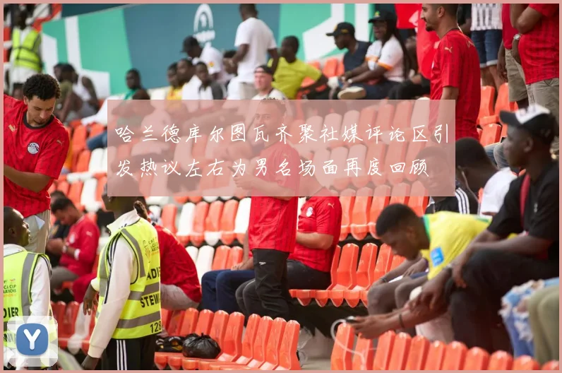 哈兰德库尔图瓦齐聚社媒评论区引发热议左右为男名场面再度回顾