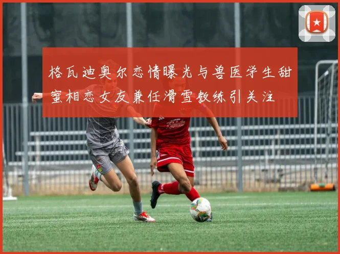 格瓦迪奥尔恋情曝光与兽医学生甜蜜相恋女友兼任滑雪教练引关注
