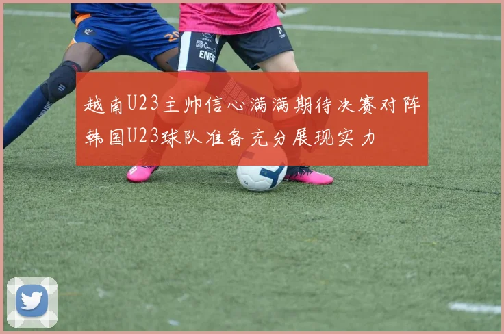 越南U23主帅信心满满期待决赛对阵韩国U23球队准备充分展现实力