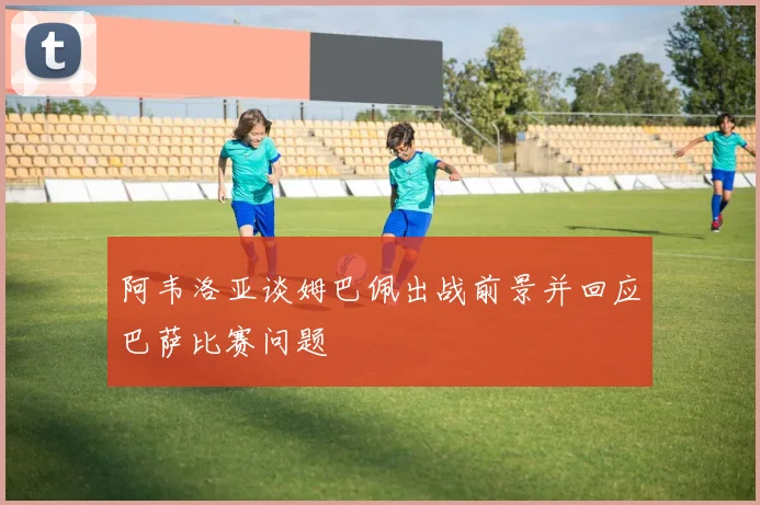 阿韦洛亚谈姆巴佩出战前景并回应巴萨比赛问题