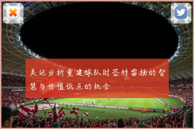 美记分析重建球队时签特雷杨的智慧与价值低点的机会