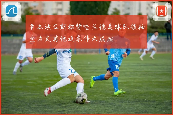 鲁本迪亚斯称赞哈兰德是球队领袖全力支持他追求伟大成就