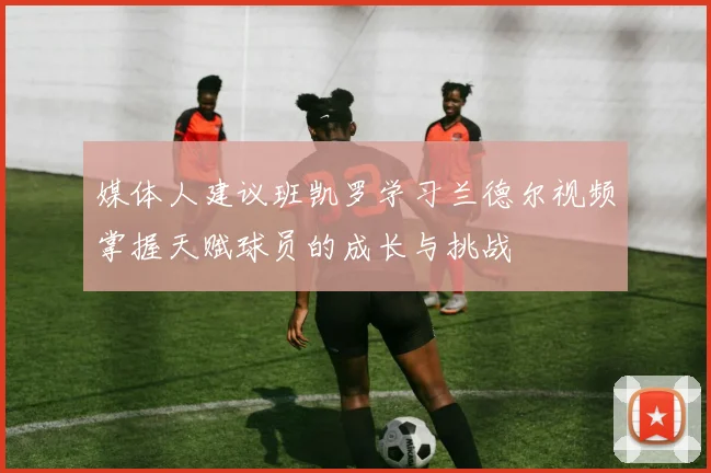 媒体人建议班凯罗学习兰德尔视频掌握天赋球员的成长与挑战