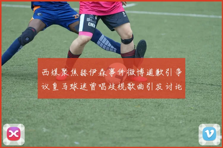 西媒聚焦赫伊森事件微博道歉引争议皇马球迷曾唱歧视歌曲引发讨论