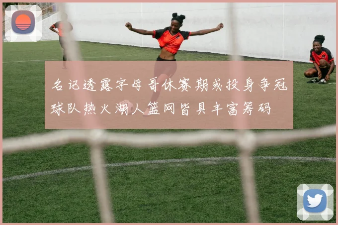 名记透露字母哥休赛期或投身争冠球队热火湖人篮网皆具丰富筹码