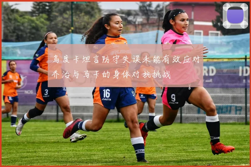 乌度卡坦言防守失误未能有效应对乔治与马卡的身体对抗挑战