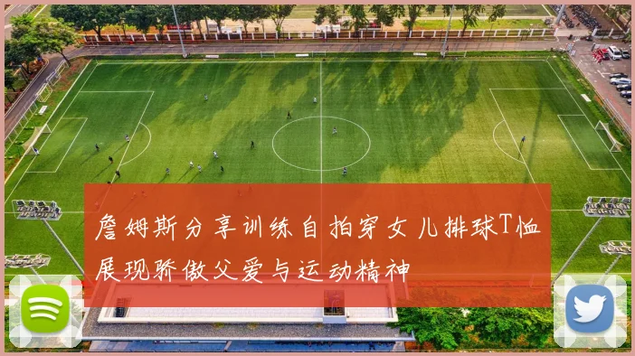 詹姆斯分享训练自拍穿女儿排球T恤展现骄傲父爱与运动精神