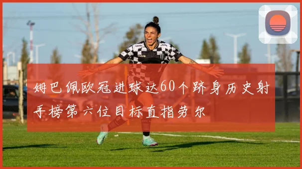 姆巴佩欧冠进球达60个跻身历史射手榜第六位目标直指劳尔