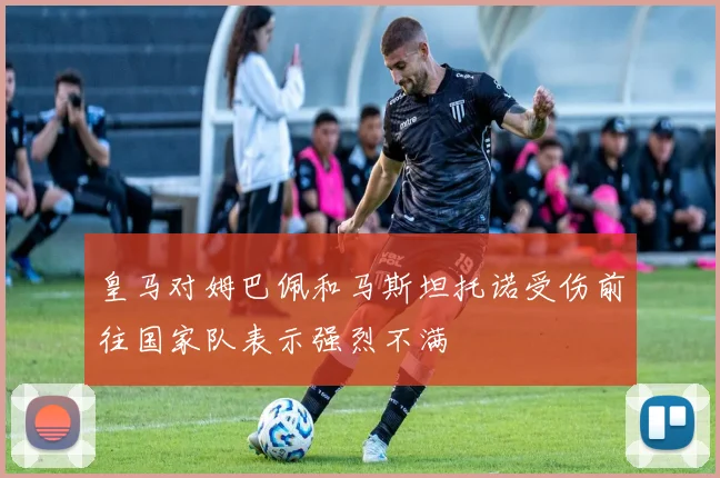 皇马对姆巴佩和马斯坦托诺受伤前往国家队表示强烈不满