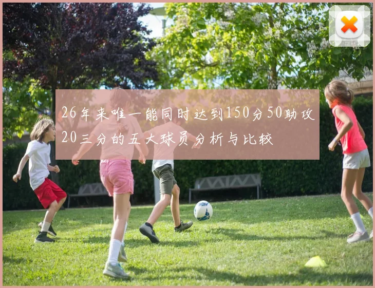 26年来唯一能同时达到150分50助攻20三分的五大球员分析与比较