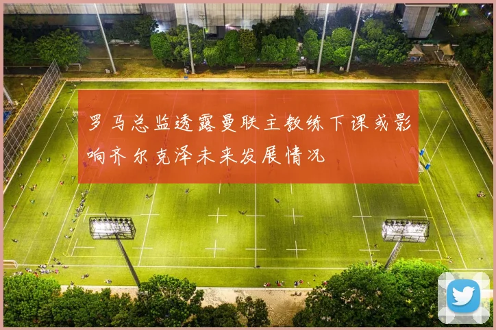 罗马总监透露曼联主教练下课或影响齐尔克泽未来发展情况