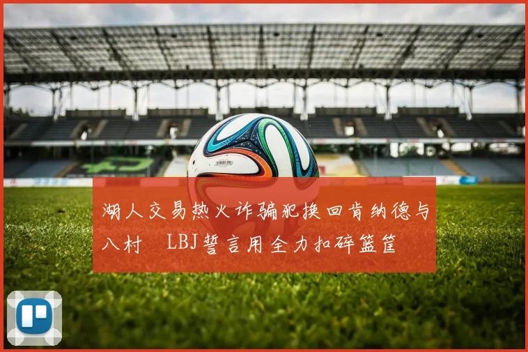 湖人交易热火诈骗犯换回肯纳德与八村塁LBJ誓言用全力扣碎篮筐