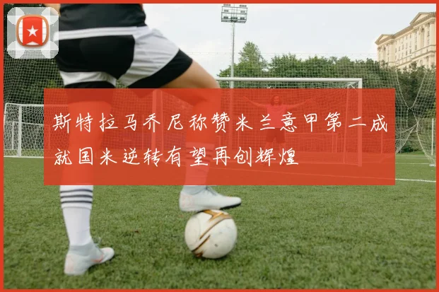 斯特拉马乔尼称赞米兰意甲第二成就国米逆转有望再创辉煌