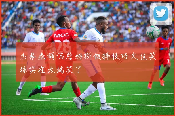 杰弗森调侃詹姆斯假摔技巧欠佳笑称实在太搞笑了